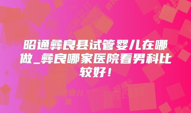 昭通彝良县试管婴儿在哪做_彝良哪家医院看男科比较好！