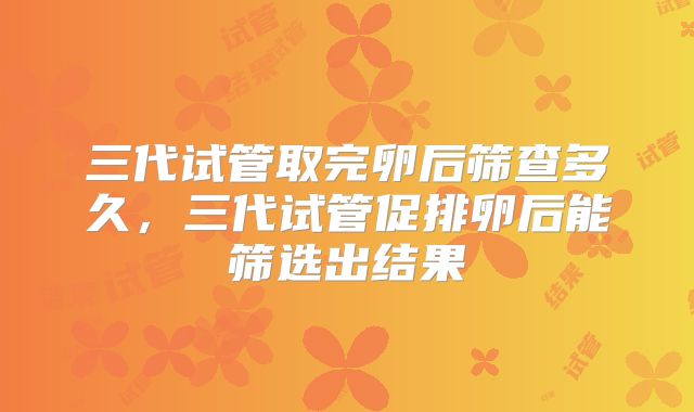 三代试管取完卵后筛查多久，三代试管促排卵后能筛选出结果