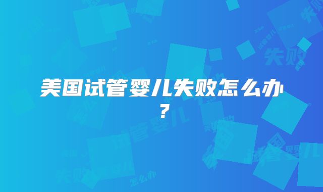 美国试管婴儿失败怎么办？