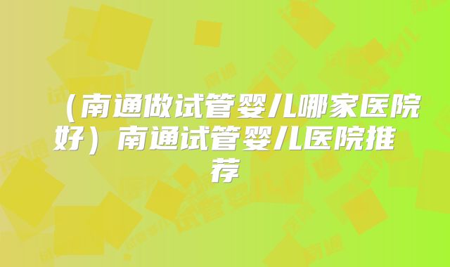 （南通做试管婴儿哪家医院好）南通试管婴儿医院推荐