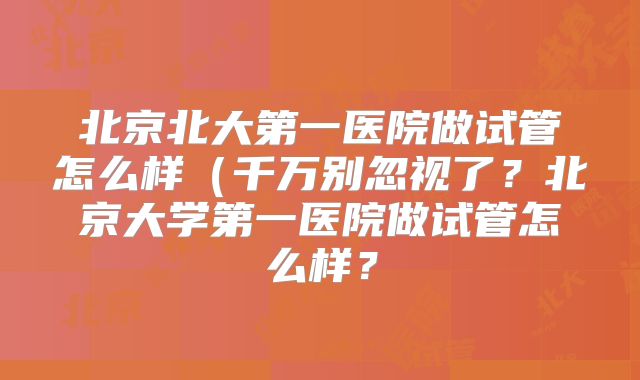 北京北大第一医院做试管怎么样（千万别忽视了？北京大学第一医院做试管怎么样？