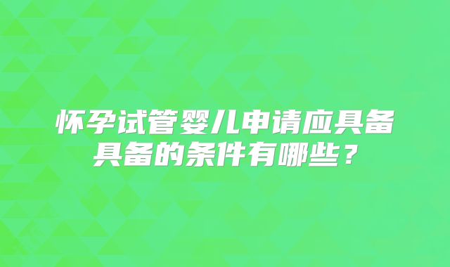 怀孕试管婴儿申请应具备具备的条件有哪些？