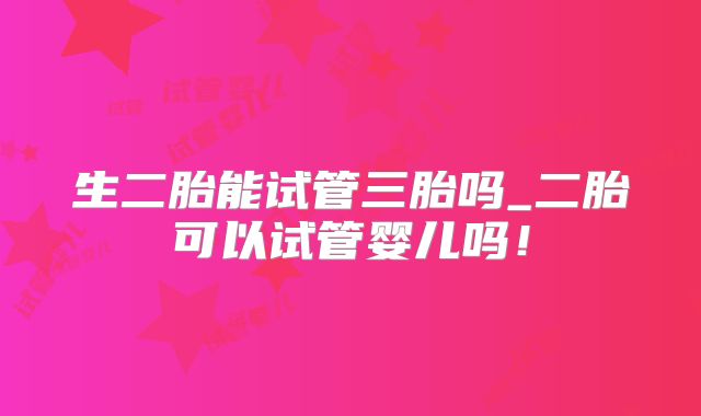 生二胎能试管三胎吗_二胎可以试管婴儿吗！
