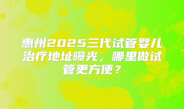 惠州2025三代试管婴儿治疗地址曝光，哪里做试管更方便？