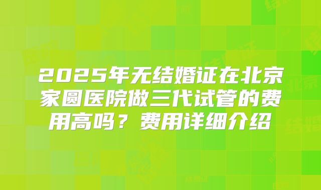 2025年无结婚证在北京家圆医院做三代试管的费用高吗?费用详细介绍