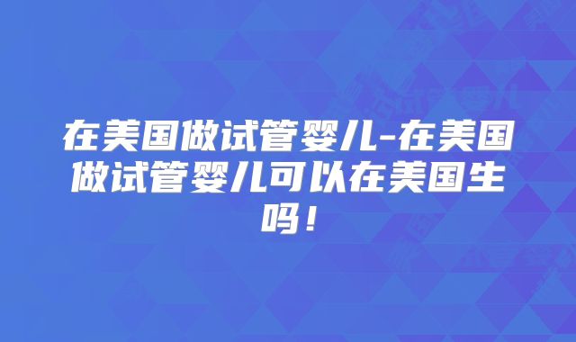 在美国做试管婴儿-在美国做试管婴儿可以在美国生吗!