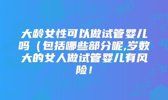 大龄女性可以做试管婴儿吗（包括哪些部分呢,岁数大的女人做试管婴儿有风险！