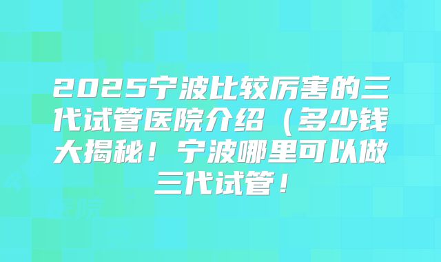 2025宁波比较厉害的三代试管医院介绍(多少钱大揭秘!宁波哪里可以做三代试管!