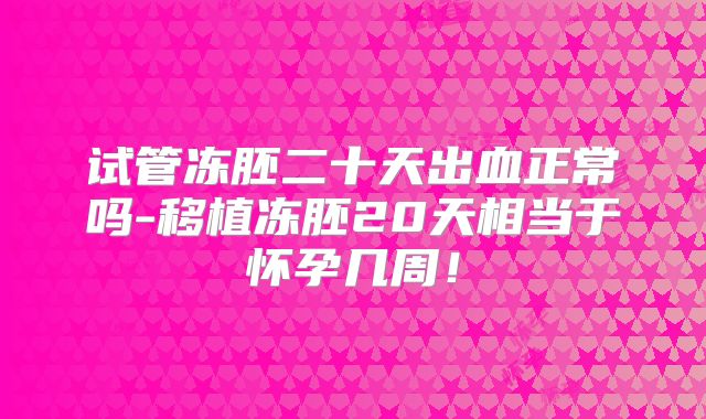 试管冻胚二十天出血正常吗-移植冻胚20天相当于怀孕几周！