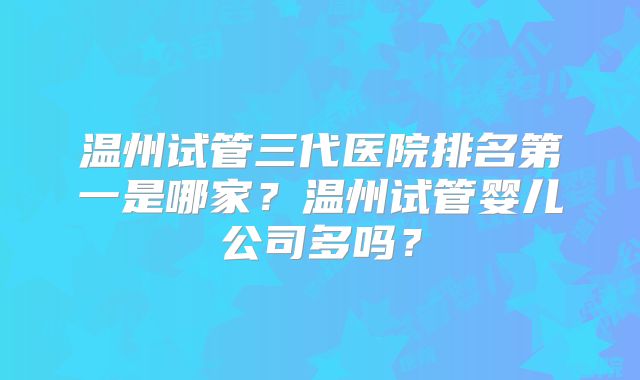 温州试管三代医院排名第一是哪家？温州试管婴儿公司多吗？