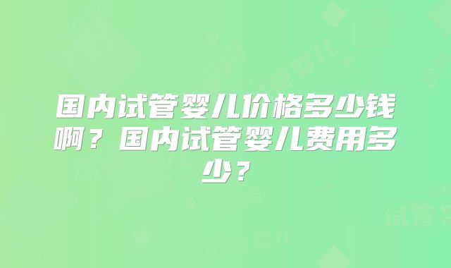 国内试管婴儿价格多少钱啊？国内试管婴儿费用多少？
