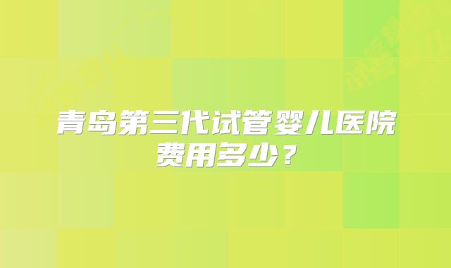 青岛第三代试管婴儿医院费用多少？
