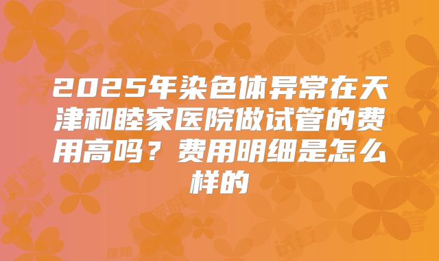 2025年染色体异常在天津和睦家医院做试管的费用高吗?费用明细是怎么样的
