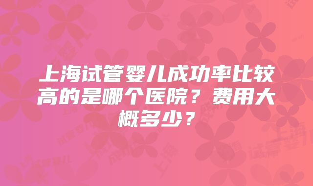 上海试管婴儿成功率比较高的是哪个医院？费用大概多少？