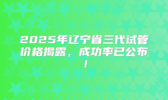 2025年辽宁省三代试管价格揭露，成功率已公布！
