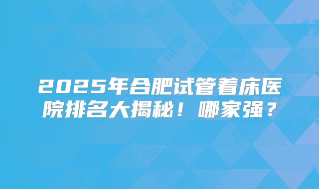 2025年合肥试管着床医院排名大揭秘!哪家强?
