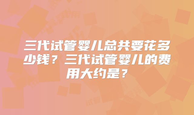 三代试管婴儿总共要花多少钱？三代试管婴儿的费用大约是？