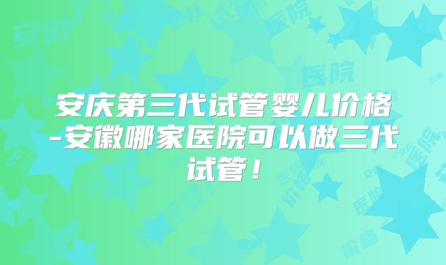安庆第三代试管婴儿价格-安徽哪家医院可以做三代试管！