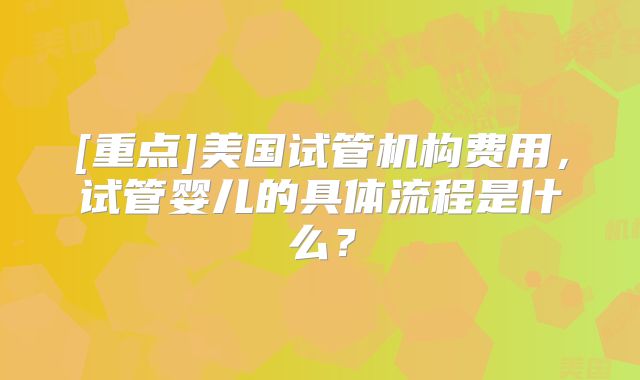 [重点]美国试管机构费用，试管婴儿的具体流程是什么？