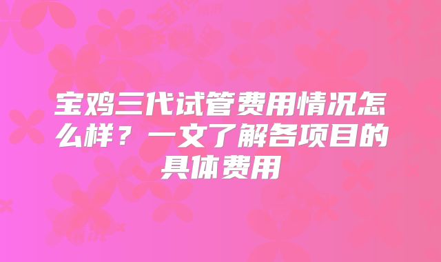 宝鸡三代试管费用情况怎么样？一文了解各项目的具体费用