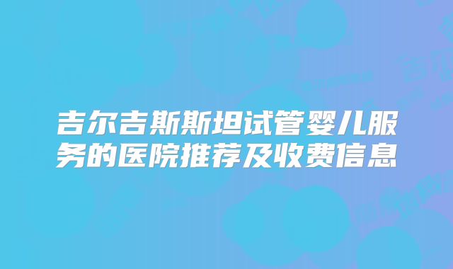 吉尔吉斯斯坦试管婴儿服务的医院推荐及收费信息