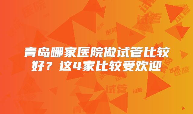 青岛哪家医院做试管比较好？这4家比较受欢迎