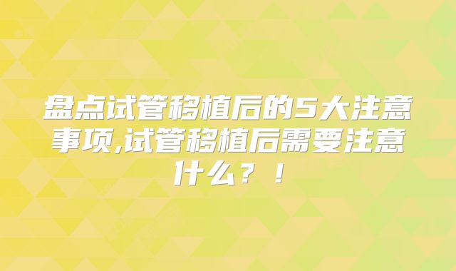 盘点试管移植后的5大注意事项,试管移植后需要注意什么？！