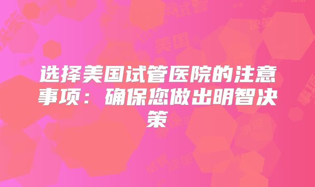 选择美国试管医院的注意事项：确保您做出明智决策