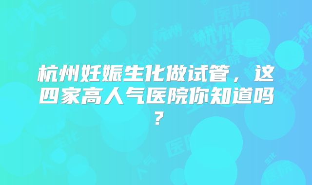 杭州妊娠生化做试管,这四家高人气医院你知道吗?