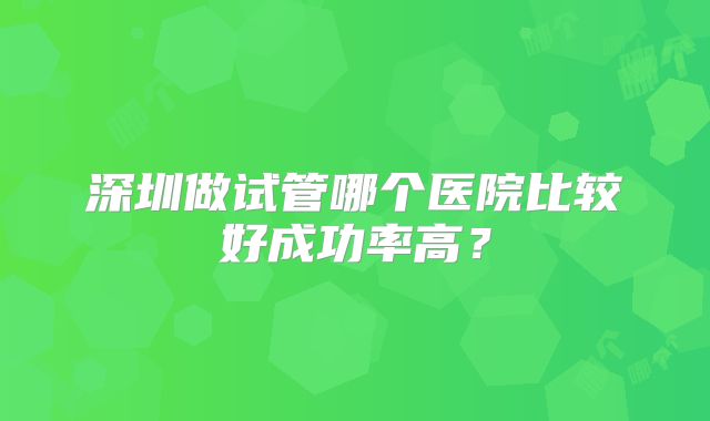 深圳做试管哪个医院比较好成功率高？