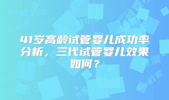 41岁高龄试管婴儿成功率分析，三代试管婴儿效果如何？
