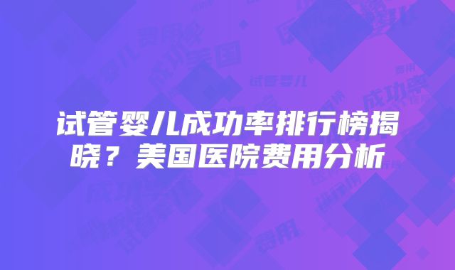 试管婴儿成功率排行榜揭晓？美国医院费用分析