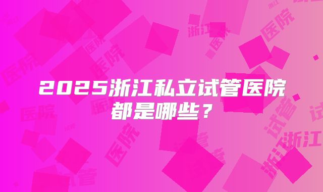 2025浙江私立试管医院都是哪些?