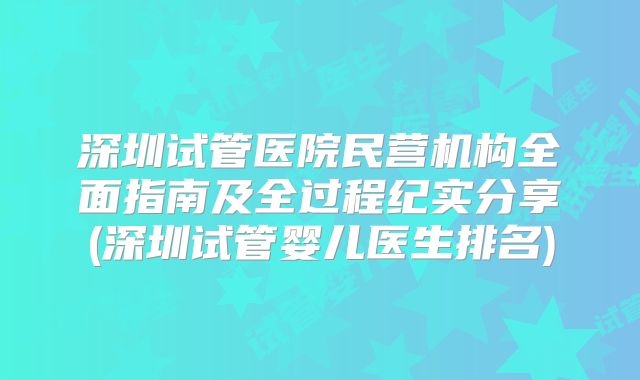 深圳试管医院民营机构全面指南及全过程纪实分享(深圳试管婴儿医生排名)