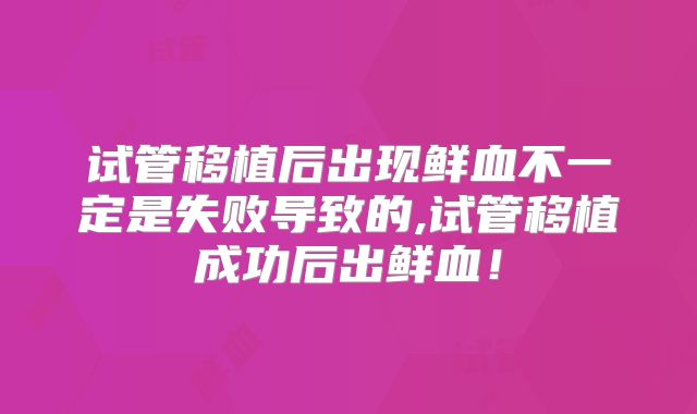 试管移植后出现鲜血不一定是失败导致的,试管移植成功后出鲜血!