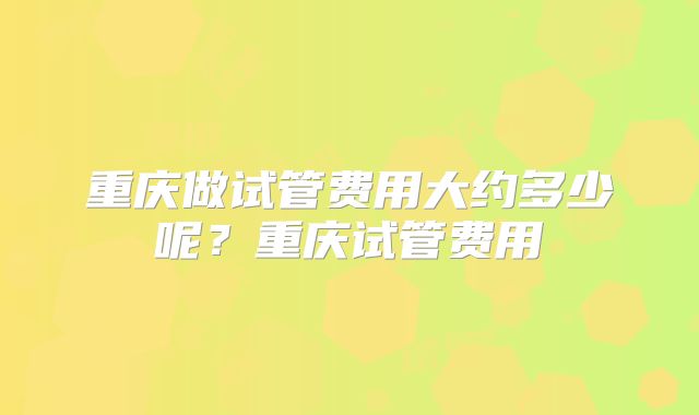 重庆做试管费用大约多少呢？重庆试管费用