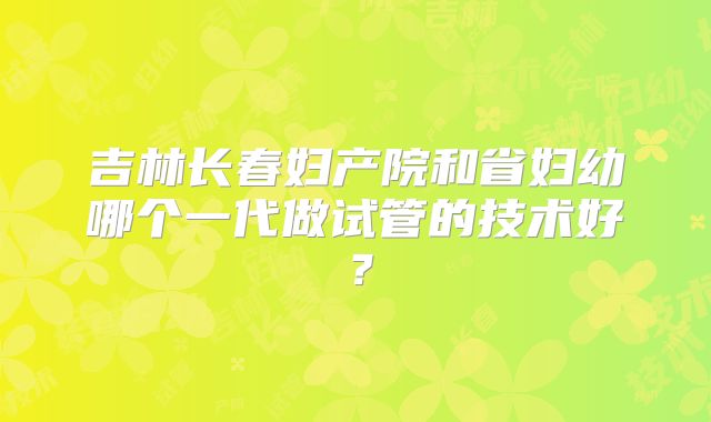 吉林长春妇产院和省妇幼哪个一代做试管的技术好?