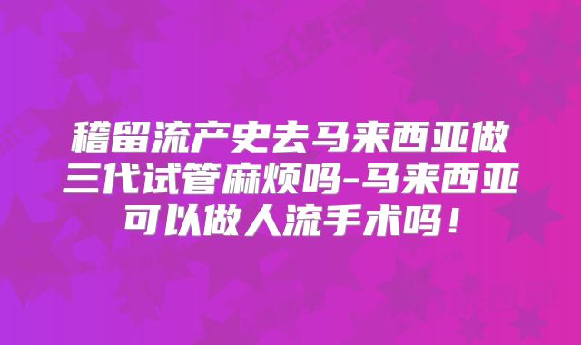 稽留流产史去马来西亚做三代试管麻烦吗-马来西亚可以做人流手术吗！