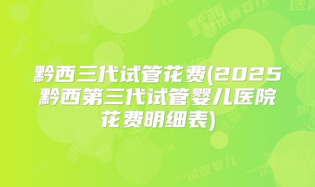黔西三代试管花费(2025黔西第三代试管婴儿医院花费明细表)