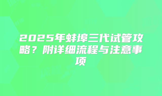 2025年蚌埠三代试管攻略?附详细流程与注意事项