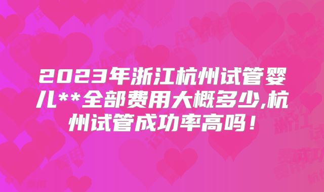 2023年浙江杭州试管婴儿**全部费用大概多少,杭州试管成功率高吗!