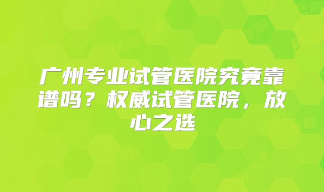广州专业试管医院究竟靠谱吗?权威试管医院,放心之选