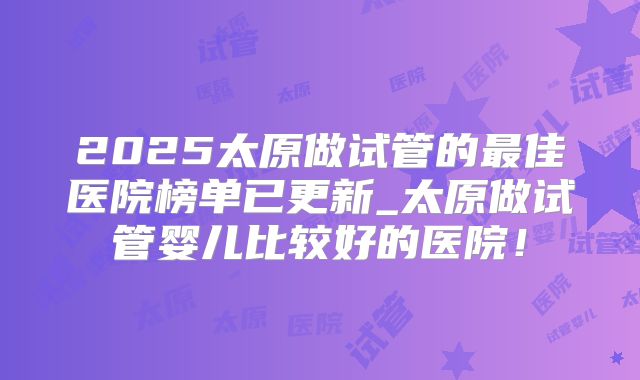 2025太原做试管的最佳医院榜单已更新_太原做试管婴儿比较好的医院！