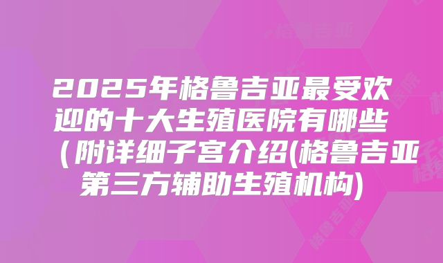 2025年格鲁吉亚最受欢迎的十大生殖医院有哪些(附详细子宫介绍(格鲁吉亚第三方辅助生殖机构)