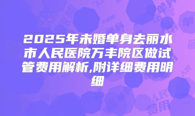 2025年未婚单身去丽水市人民医院万丰院区做试管费用解析,附详细费用明细