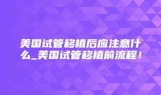 美国试管移植后应注意什么_美国试管移植前流程！