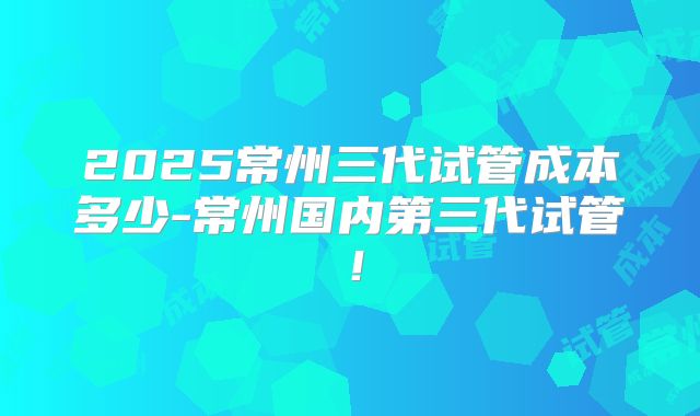 2025常州三代试管成本多少-常州国内第三代试管！