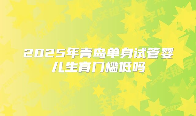 2025年青岛单身试管婴儿生育门槛低吗
