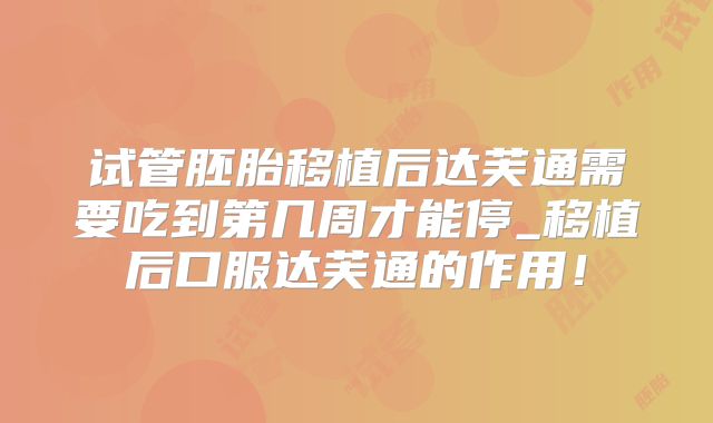 试管胚胎移植后达芙通需要吃到第几周才能停_移植后口服达芙通的作用！