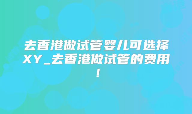 去香港做试管婴儿可选择XY_去香港做试管的费用！